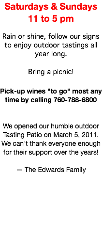 Saturdays & Sundays 11 to 5 pm Rain or shine, follow our signs to enjoy outdoor tastings all year long. Bring a picnic! Pick-up wines "to go" most any time by calling 760-788-6800 We opened our humble outdoor Tasting Patio on March 5, 2011. We can't thank everyone enough for their support over the years! — The Edwards Family