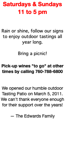 Saturdays & Sundays 11 to 5 pm Rain or shine, follow our signs to enjoy outdoor tastings all year long. Bring a picnic! Pick-up wines "to go" at other times by calling 760-788-6800 We opened our humble outdoor Tasting Patio on March 5, 2011. We can't thank everyone enough for their support over the years! — The Edwards Family